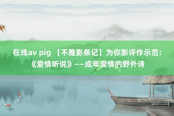 在线av pig 【不雅影条记】为你影评作示范：《爱情听说》——成年爱情的野外诗