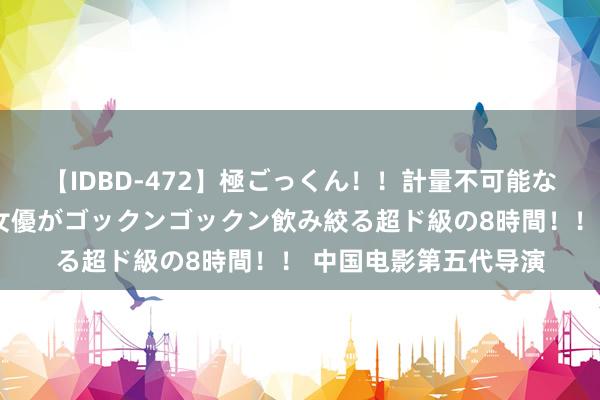 【IDBD-472】極ごっくん！！計量不可能な爆量ザーメンをS級女優がゴックンゴックン飲み絞る超ド級の8時間！！ 中国电影第五代导演