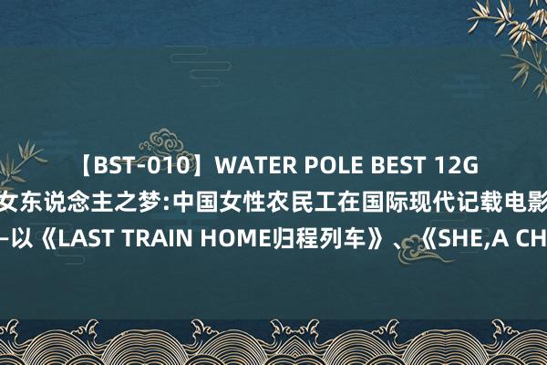 【BST-010】WATER POLE BEST 12GALs 8時間 灰姑娘的遐想与大女东说念主之梦:中国女性农民工在国际现代记载电影中的呈现与抒发—以《LAST TRAIN HOME归程列车》、《SHE，A CHINESE 中国姑娘》、《GHOSTS 鬼佬》为例