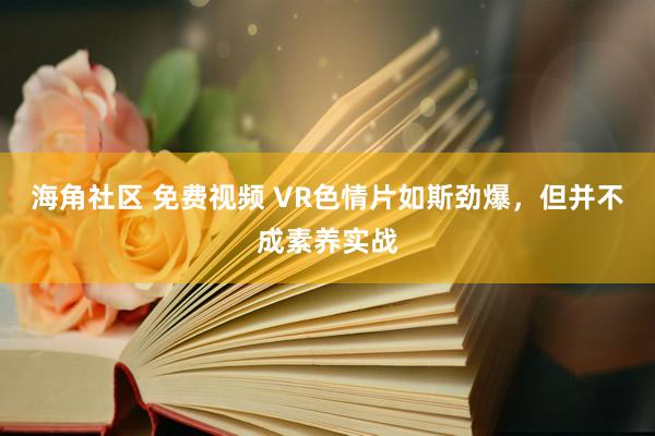 海角社区 免费视频 VR色情片如斯劲爆，但并不成素养实战