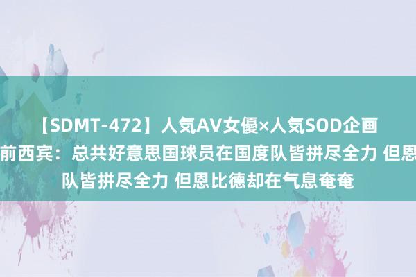 【SDMT-472】人気AV女優×人気SOD企画 女優祭7時間40分 前西宾：总共好意思国球员在国度队皆拼尽全力 但恩比德却在气息奄奄