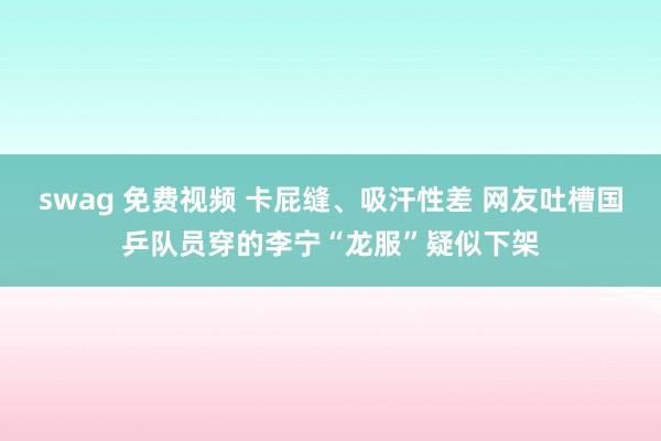 swag 免费视频 卡屁缝、吸汗性差 网友吐槽国乒队员穿的李宁“龙服”疑似下架