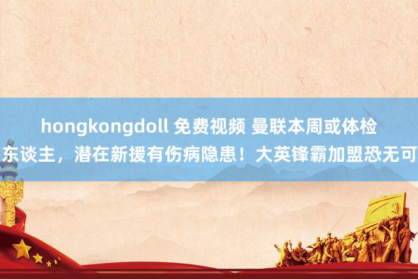 hongkongdoll 免费视频 曼联本周或体检两东谈主，潜在新援有伤病隐患！大英锋霸加盟恐无可能