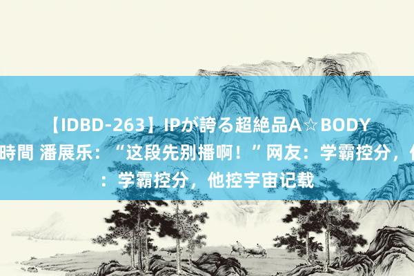 【IDBD-263】IPが誇る超絶品A☆BODYスペシャル8時間 潘展乐：“这段先别播啊！”网友：学霸控分，他控宇宙记载