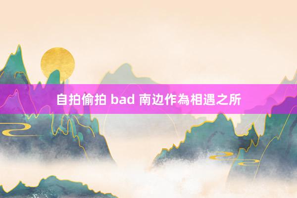 自拍偷拍 bad 南边作為相遇之所