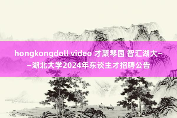 hongkongdoll video 才聚琴园 智汇湖大——湖北大学2024年东谈主才招聘公告