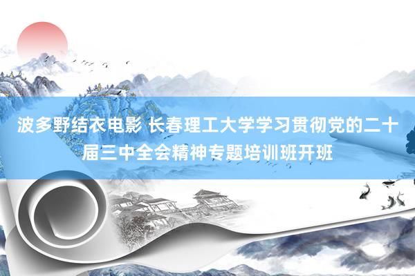 波多野结衣电影 长春理工大学学习贯彻党的二十届三中全会精神专题培训班开班