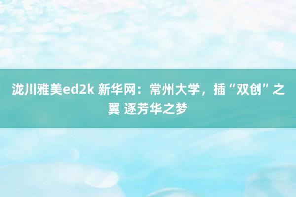 泷川雅美ed2k 新华网：常州大学，插“双创”之翼 逐芳华之梦