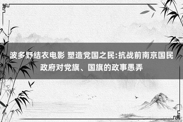 波多野结衣电影 塑造党国之民:抗战前南京国民政府对党旗、国旗的政事愚弄