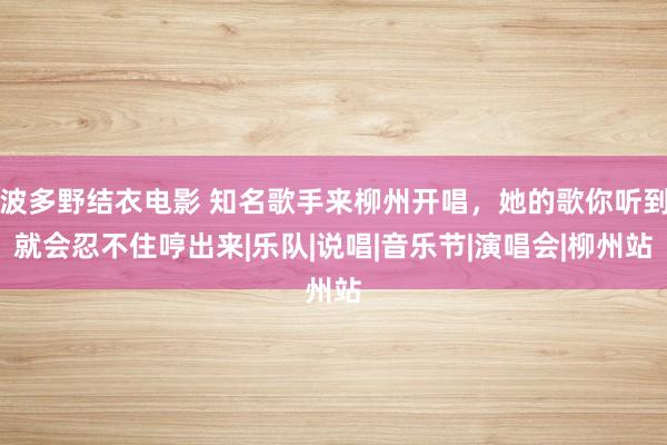 波多野结衣电影 知名歌手来柳州开唱，她的歌你听到就会忍不住哼出来|乐队|说唱|音乐节|演唱会|柳州站