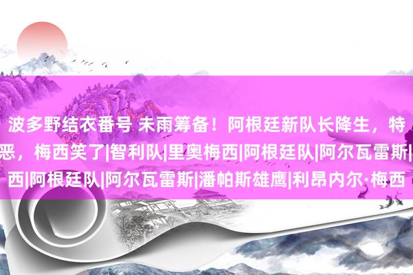 波多野结衣番号 未雨筹备！阿根廷新队长降生，特性激情四射，扑点狠恶，梅西笑了|智利队|里奥梅西|阿根廷队|阿尔瓦雷斯|潘帕斯雄鹰|利昂内尔·梅西