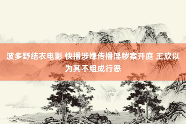 波多野结衣电影 快播涉嫌传播淫秽案开庭 王欣以为其不组成行恶