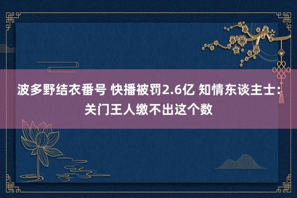 波多野结衣番号 快播被罚2.6亿 知情东谈主士：关门王人缴不出这个数