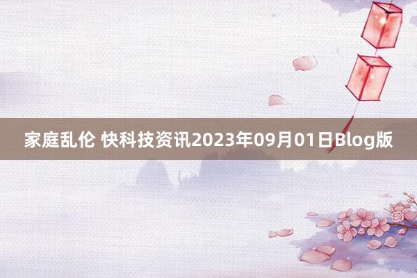 家庭乱伦 快科技资讯2023年09月01日Blog版