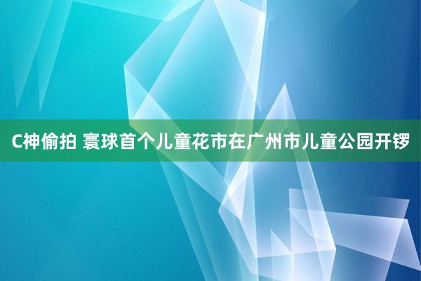 C神偷拍 寰球首个儿童花市在广州市儿童公园开锣