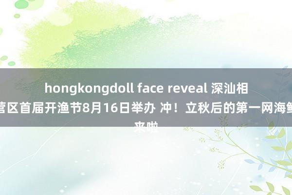 hongkongdoll face reveal 深汕相配合营区首届开渔节8月16日举办 冲！立秋后的第一网海鲜来啦