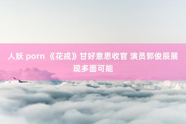 人妖 porn 《花戎》甘好意思收官 演员郭俊辰展现多面可能