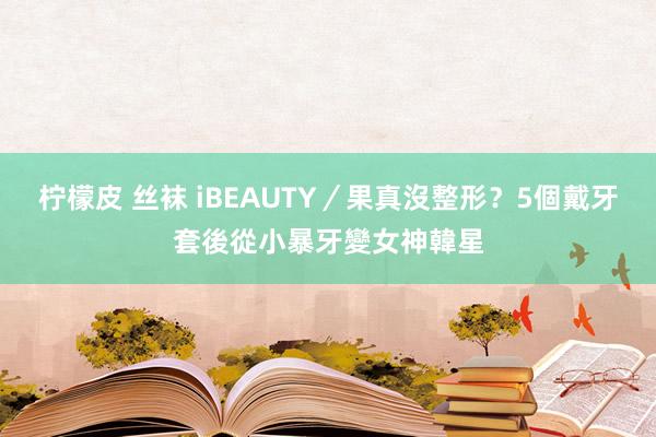 柠檬皮 丝袜 iBEAUTY／果真沒整形？5個戴牙套後從小暴牙變女神韓星