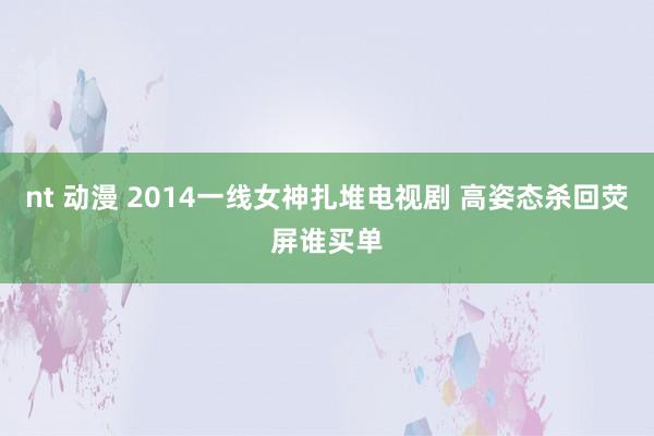 nt 动漫 2014一线女神扎堆电视剧 高姿态杀回荧屏谁买单