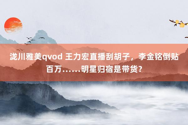 泷川雅美qvod 王力宏直播刮胡子，李金铭倒贴百万……明星归宿是带货？