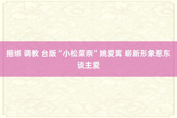 捆绑 调教 台版“小松菜奈”姚爱寗 崭新形象惹东谈主爱