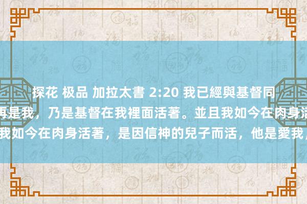 探花 极品 加拉太書 2:20 我已經與基督同釘十字架，現在活著的不再是我，乃是基督在我裡面活著。並且我如今在肉身活著，是因信神的兒子而活，他是愛我，為我捨己。