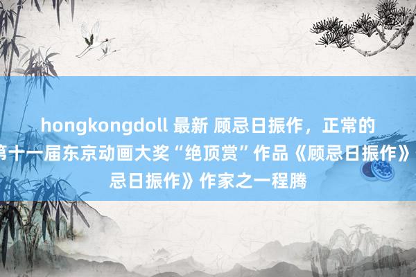 hongkongdoll 最新 顾忌日振作，正常的感动——专访第十一届东京动画大奖“绝顶赏”作品《顾忌日振作》作家之一程腾