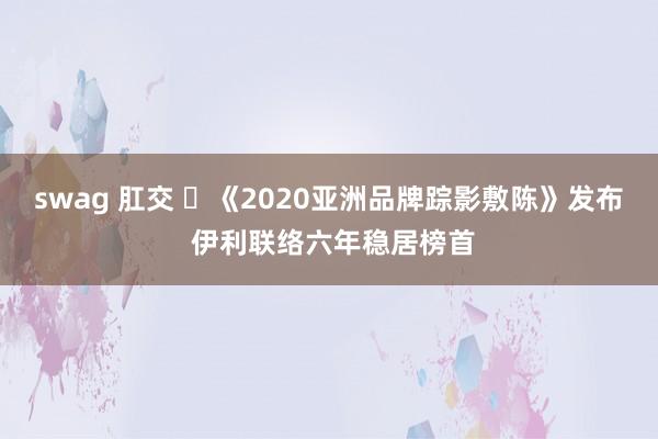 swag 肛交 ​《2020亚洲品牌踪影敷陈》发布 伊利联络六年稳居榜首