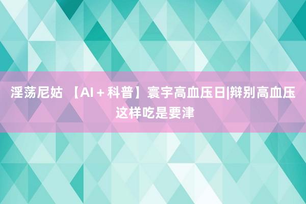 淫荡尼姑 【AI＋科普】寰宇高血压日|辩别高血压 这样吃是要津