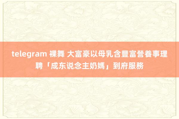 telegram 裸舞 大富豪以母乳含豐富營養事理聘「成东说念主奶媽」到府服務