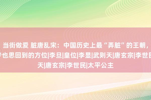 当街做爱 脏唐乱宋：中国历史上最“弄脏”的王朝，竟是作念梦也思回到的方位|李旦|皇位|李显|武则天|唐玄宗|李世民|太平公主