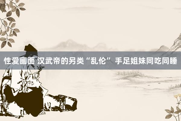 性爱画面 汉武帝的另类“乱伦” 手足姐妹同吃同睡