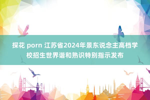 探花 porn 江苏省2024年景东说念主高档学校招生世界谐和熟识特别指示发布