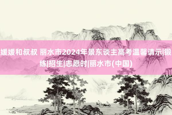 媛媛和叔叔 丽水市2024年景东谈主高考温馨请示|锻练|招生|志愿时|丽水市(中国)