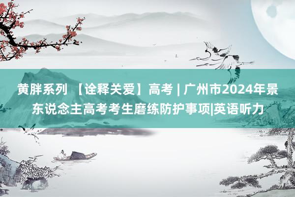 黄胖系列 【诠释关爱】高考 | 广州市2024年景东说念主高考考生磨练防护事项|英语听力