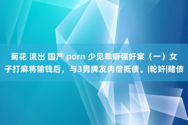 菊花 流出 国产 porn 少见乖癖强奸案（一）女子打麻将输钱后，与3男牌友肉偿抵债。|轮奸|赌债