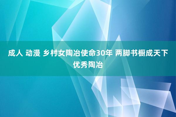 成人 动漫 乡村女陶冶使命30年 两脚书橱成天下优秀陶冶