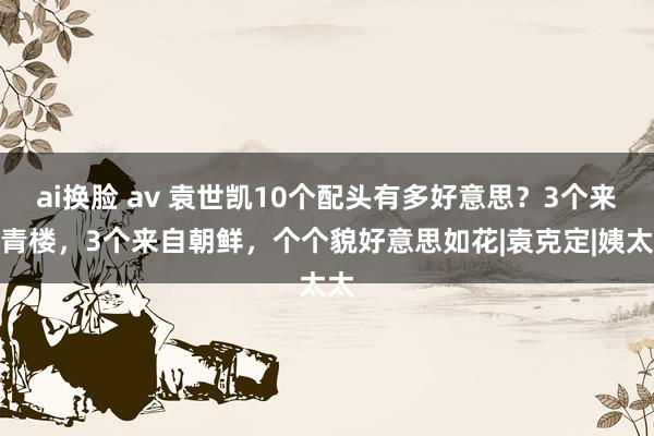 ai换脸 av 袁世凯10个配头有多好意思？3个来自青楼，3个来自朝鲜，个个貌好意思如花|袁克定|姨太太