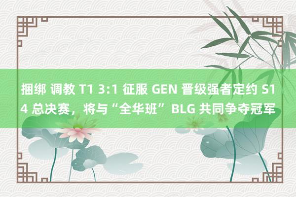 捆绑 调教 T1 3:1 征服 GEN 晋级强者定约 S14 总决赛，将与“全华班” BLG 共同争夺冠军