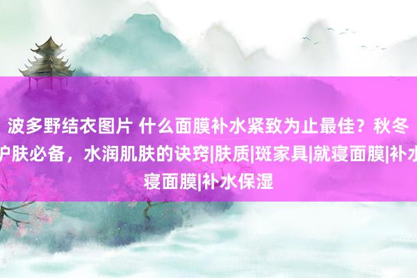 波多野结衣图片 什么面膜补水紧致为止最佳？秋冬季节护肤必备，水润肌肤的诀窍|肤质|斑家具|就寝面膜|补水保湿