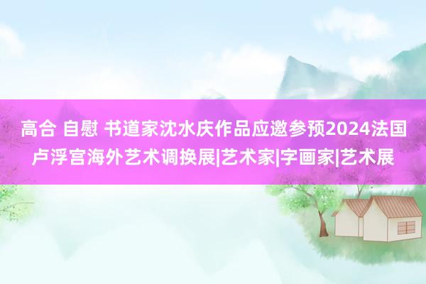 高合 自慰 书道家沈水庆作品应邀参预2024法国卢浮宫海外艺术调换展|艺术家|字画家|艺术展