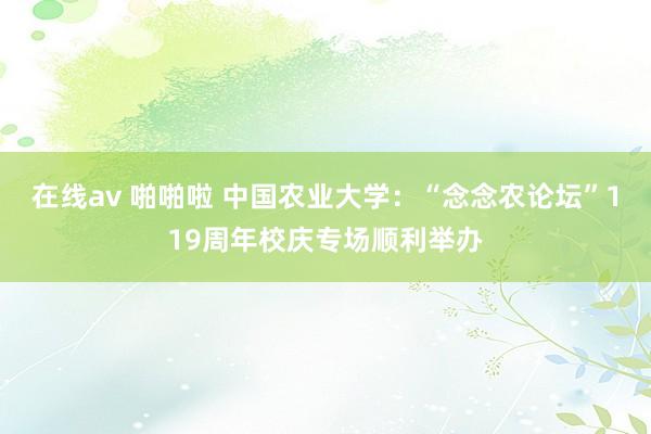 在线av 啪啪啦 中国农业大学：“念念农论坛”119周年校庆专场顺利举办