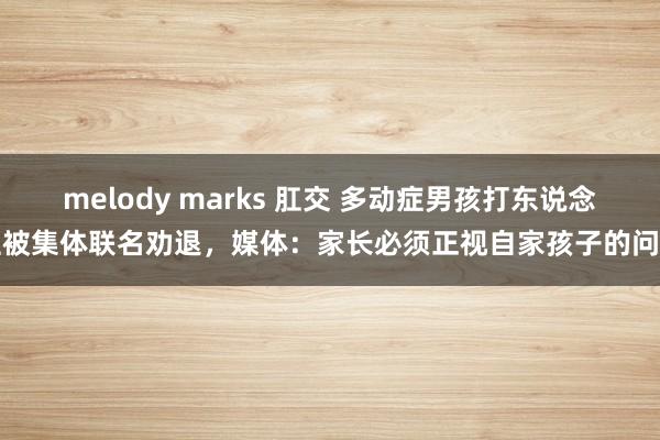 melody marks 肛交 多动症男孩打东说念主被集体联名劝退，媒体：家长必须正视自家孩子的问题