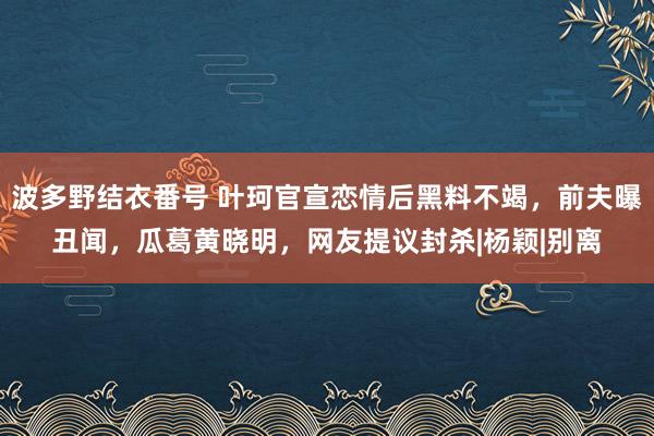 波多野结衣番号 叶珂官宣恋情后黑料不竭，前夫曝丑闻，瓜葛黄晓明，网友提议封杀|杨颖|别离