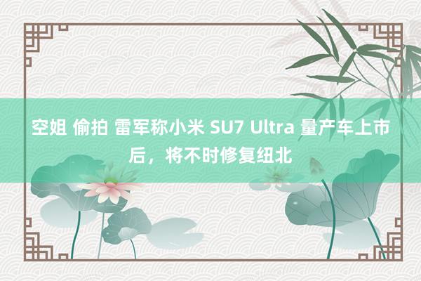 空姐 偷拍 雷军称小米 SU7 Ultra 量产车上市后，将不时修复纽北