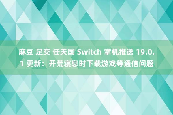 麻豆 足交 任天国 Switch 掌机推送 19.0.1 更新：开荒寝息时下载游戏等通信问题