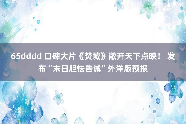 65dddd 口碑大片《焚城》敞开天下点映！ 发布“末日胆怯告诫”外洋版预报