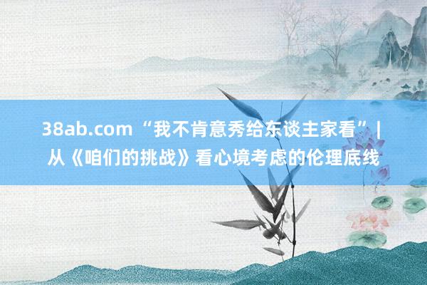 38ab.com “我不肯意秀给东谈主家看” | 从《咱们的挑战》看心境考虑的伦理底线