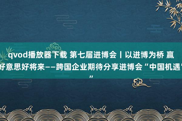 qvod播放器下载 第七届进博会丨以进博为桥 赢好意思好将来——跨国企业期待分享进博会“中国机遇”