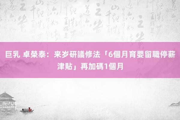 巨乳 卓榮泰：来岁研議修法「6個月育嬰留職停薪津貼」　再加碼1個月